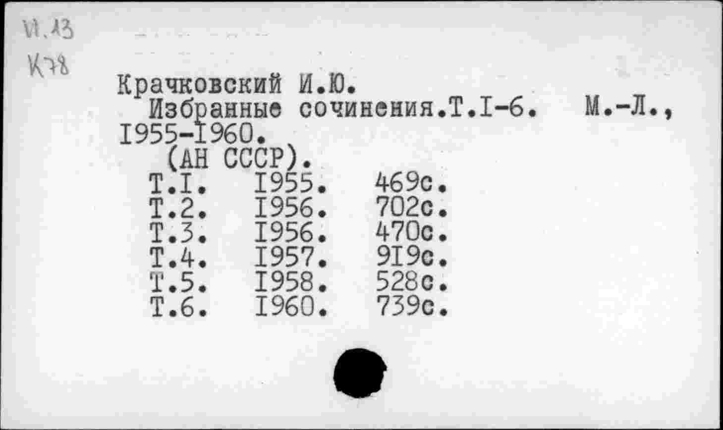 ﻿
Крачковский И.Ю.
Избранные сочинения.Т.1-6. М.-Л 1955-1960. ,
Т.1.	1955.	469с
Т.2.	1956.	702с
Т.З.	1956.	470с
Т.4.	1957.	919с
Т.5.	1958.	528с
Т.6.	1960.	739с